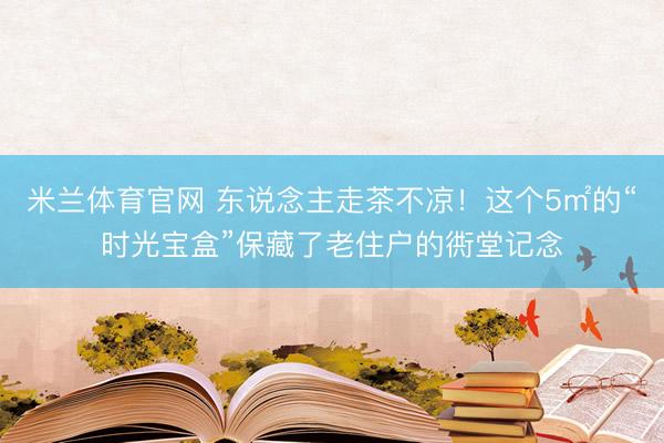 米兰体育官网 东说念主走茶不凉！这个5㎡的“时光宝盒”保藏了老住户的衖堂记念