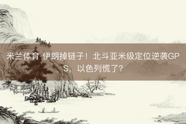 米兰体育 伊朗掉链子！北斗亚米级定位逆袭GPS，以色列慌了？