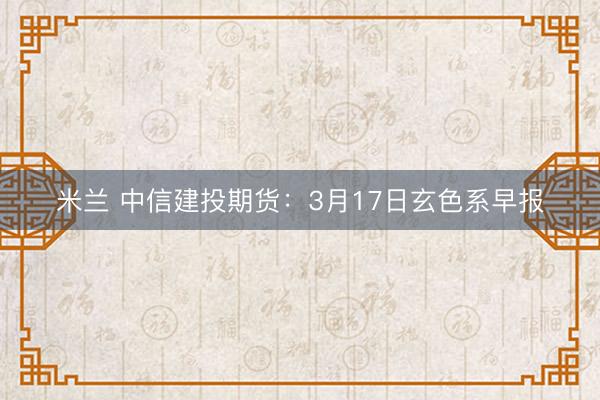 米兰 中信建投期货：3月17日玄色系早报