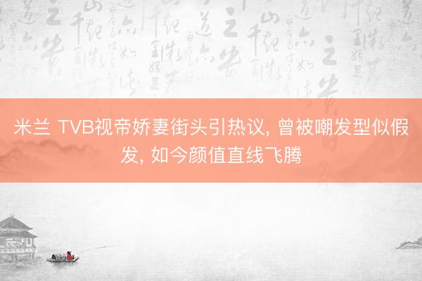 米兰 TVB视帝娇妻街头引热议, 曾被嘲发型似假发, 如今颜值直线飞腾