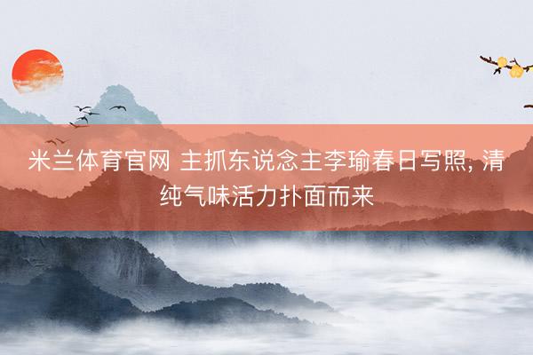 米兰体育官网 主抓东说念主李瑜春日写照, 清纯气味活力扑面而来