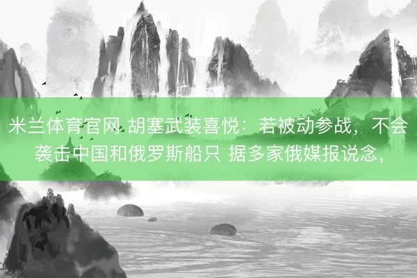 米兰体育官网 胡塞武装喜悦：若被动参战，不会袭击中国和俄罗斯船只 据多家俄媒报说念，