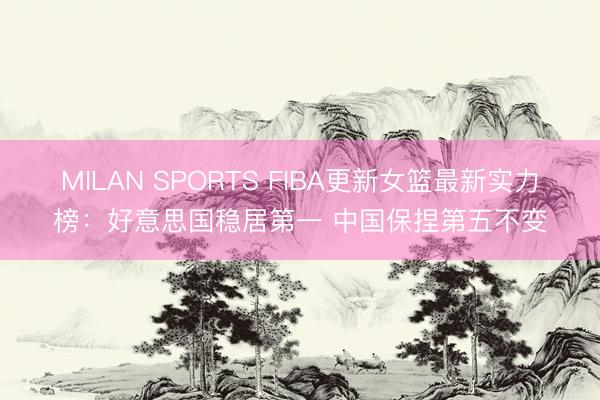 MILAN SPORTS FIBA更新女篮最新实力榜：好意思国稳居第一 中国保捏第五不变
