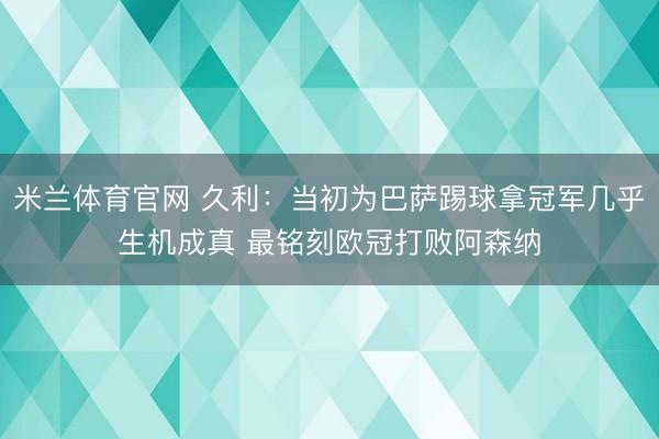米兰体育官网 久利：当初为巴萨踢球拿冠军几乎生机成真 最铭刻欧冠打败阿森纳