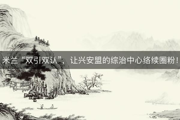 米兰 “双引双认”，让兴安盟的综治中心络续圈粉！
