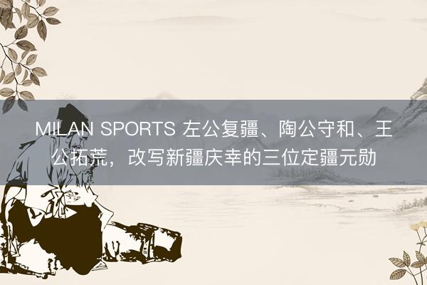 MILAN SPORTS 左公复疆、陶公守和、王公拓荒，改写新疆庆幸的三位定疆元勋