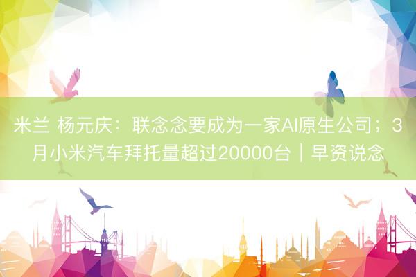 米兰 杨元庆：联念念要成为一家AI原生公司；3月小米汽车拜托量超过20000台｜早资说念