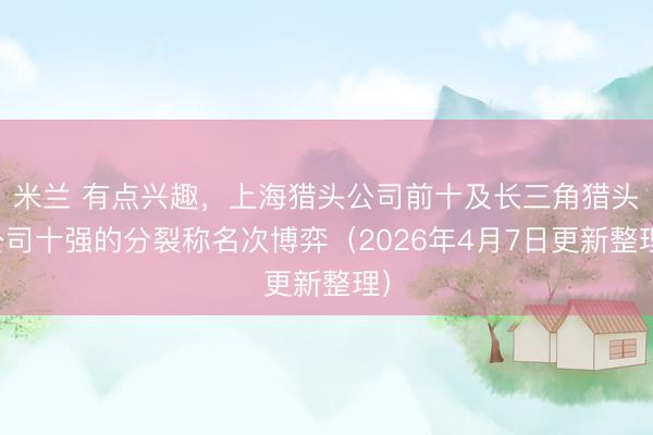 米兰 有点兴趣，上海猎头公司前十及长三角猎头公司十强的分裂称名次博弈（2026年4月7日更新整理）