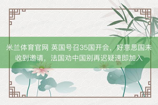 米兰体育官网 英国号召35国开会，好意思国未收到邀请，法国劝中国别再迟疑速即加入
