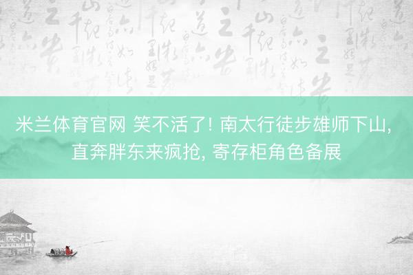 米兰体育官网 笑不活了! 南太行徒步雄师下山, 直奔胖东来疯抢, 寄存柜角色备展