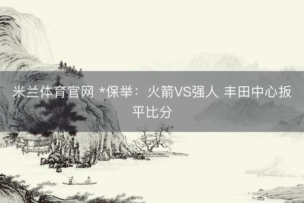 米兰体育官网 *保举：火箭VS强人 丰田中心扳平比分