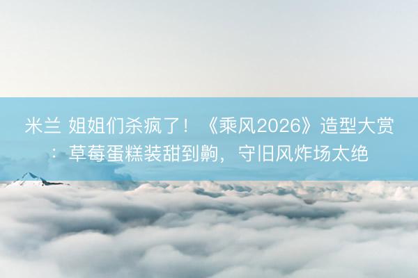 米兰 姐姐们杀疯了！《乘风2026》造型大赏：草莓蛋糕装甜到齁，守旧风炸场太绝
