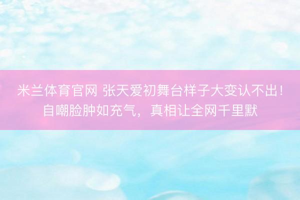 米兰体育官网 张天爱初舞台样子大变认不出！自嘲脸肿如充气，真相让全网千里默