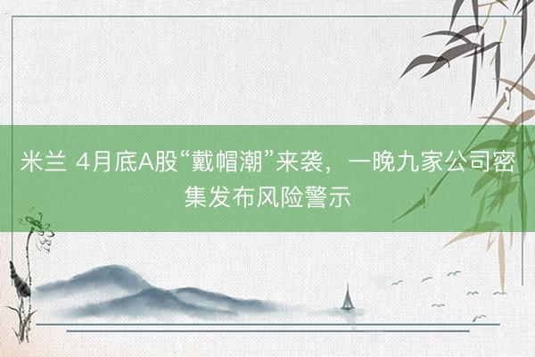 米兰 4月底A股“戴帽潮”来袭，一晚九家公司密集发布风险警示