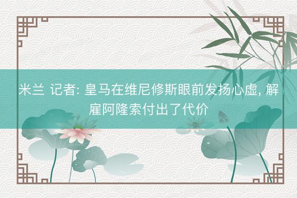 米兰 记者: 皇马在维尼修斯眼前发扬心虚, 解雇阿隆索付出了代价