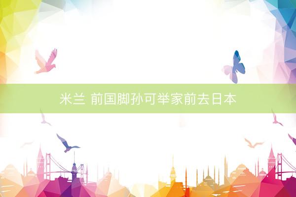 米兰 前国脚孙可举家前去日本