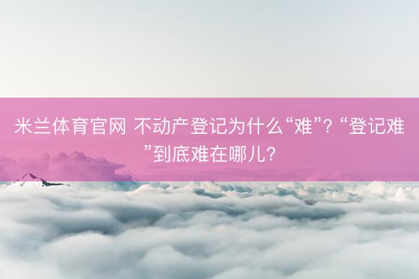 米兰体育官网 不动产登记为什么“难”? “登记难”到底难在哪儿?