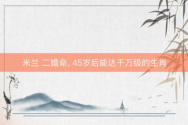 米兰 二婚命, 45岁后能达千万级的生肖