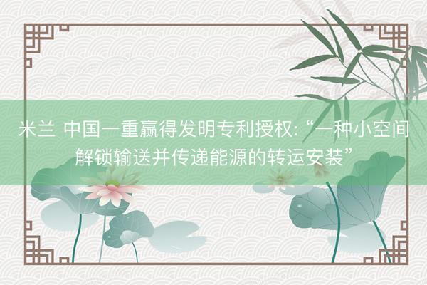 米兰 中国一重赢得发明专利授权: “一种小空间解锁输送并传递能源的转运安装”