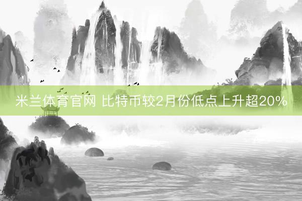 米兰体育官网 比特币较2月份低点上升超20%